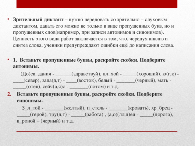 Зрительный диктант – нужно чередовать со зрительно – слуховым диктантом, давать его можно не только в виде пропущенных букв, но и пропущенных слов(например, при записи антонимов и синонимов). Ценность этого вида работ заключается в том, что, чередуя анализ и синтез слова, ученики предупреждают ошибки ещё до написания слова.  1. Вставьте пропущенные буквы, раскройте скобки. Подберите антонимы.  (До)св_дания - ______(здравствуй), пл_хой - _____(хороший), ю(г,к) - ____(север), запа(д,т) - ____(восток), белый - _______(черный), мать - _____(отец), сейч(а,я)с - _______(потом) и т.д. Вставьте пропущенные буквы, раскройте скобки. Подберите синонимы.  З_л_той - _______(желтый), п_стель - _______(кровать), хр_брец - _____(герой), тру(д,т) - _____(работа) , (а,о)(лл,л)ея - _____(дорога), в_роной – (черный) и т.д. 