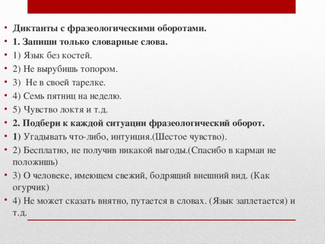 Диктанты с фразеологическими оборотами. 1. Запиши только словарные слова. 1) Язык без костей. 2) Не вырубишь топором. 3) Не в своей тарелке. 4) Семь пятниц на неделю. 5) Чувство локтя и т.д. 2. Подбери к каждой ситуации фразеологический оборот. 1) Угадывать что-либо, интуиция.(Шестое чувство). 2) Бесплатно, не получив никакой выгоды.(Спасибо в карман не положишь) 3) О человеке, имеющем свежий, бодрящий внешний вид. (Как огурчик) 4) Не может сказать внятно, путается в словах. (Язык заплетается) и т.д. 