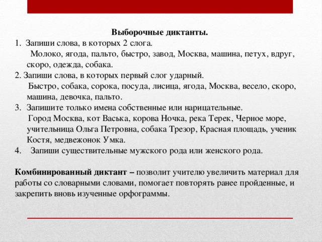 Выборочные диктанты. 1. Запиши слова, в которых 2 слога.  Молоко, ягода, пальто, быстро, завод, Москва, машина, петух, вдруг, скоро, одежда, собака. 2. Запиши слова, в которых первый слог ударный.  Быстро, собака, сорока, посуда, лисица, ягода, Москва, весело, скоро, машина, девочка, пальто. Запишите только имена собственные или нарицательные.  Город Москва, кот Васька, корова Ночка, река Терек, Черное море, учительница Ольга Петровна, собака Трезор, Красная площадь, ученик Костя, медвежонок Умка. Запиши существительные мужского рода или женского рода. Комбинированный диктант – позволит учителю увеличить материал для работы со словарными словами, помогает повторять ранее пройденные, и закрепить вновь изученные орфограммы.  