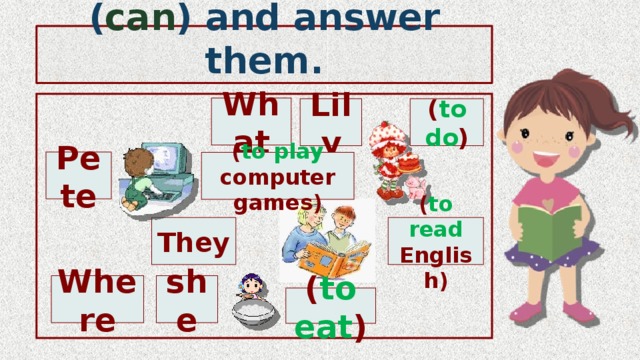 Ask some questions ( can ) and answer them. What Lily ( to do ) Pete ( to play computer games) They ( to read English) Where she ( to eat ) 