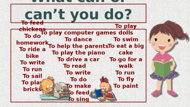 What can or can’t you do? To play computer games To dance To help the parents To play the piano To drive a car To read To write To do To make To feed To sing To play dolls To swim To eat a big cake To go for a walk To run To fly To paint To feed chickens To do homework To ride a bike To write To run To sail To play bricks 