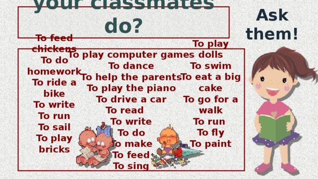 What can or can’t your classmates do? Ask them! To play computer games To dance To help the parents To play the piano To drive a car To read To write To do To make To feed To sing To play dolls To swim To eat a big cake To go for a walk To run To fly To paint To feed chickens To do homework To ride a bike To write To run To sail To play bricks 