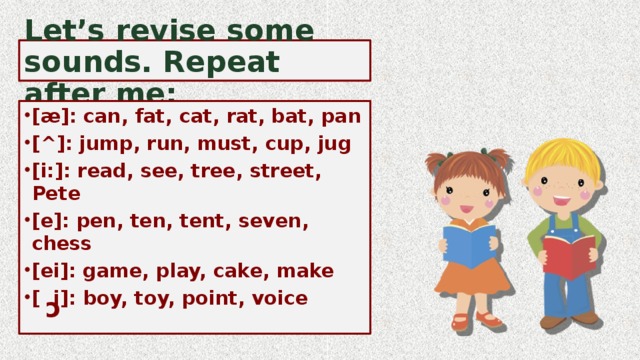 c Let’s revise some sounds. Repeat after me: [æ]: can, fat, cat, rat, bat, pan [^]: jump, run, must, cup, jug [i:]: read, see, tree, street, Pete [e]: pen, ten, tent, seven, chess [ei]: game, play, cake, make [ i]: boy, toy, point, voice   