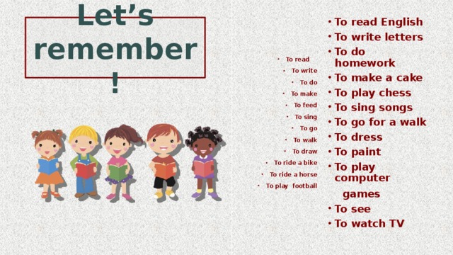 To read English To write letters To do homework To make a cake To play chess To sing songs To go for a walk To dress To paint To play computer  games To see To watch TV  To read To write To do To make To feed To sing To go To walk To draw To ride a bike To ride a horse To play football  Let’s remember! 