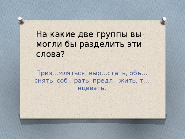 На какие две группы вы могли бы разделить эти слова?   Приз…мляться, выр…стать, объ…снять, соб…рать, предл…жить, т…нцевать.