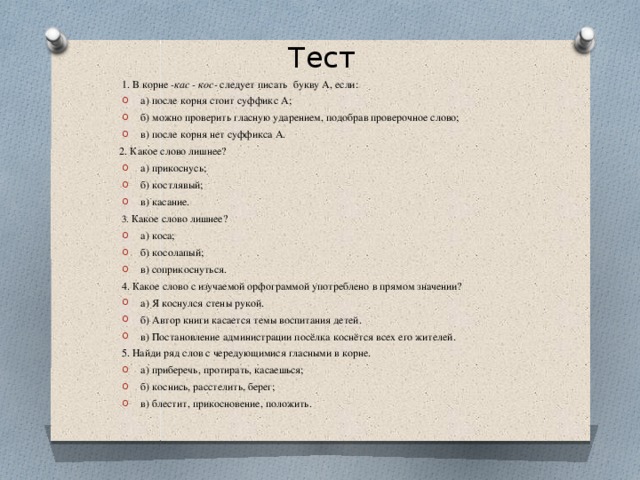 Тест  1. В корне -кас - кос- следует писать букву А, если: а) после корня стоит суффикс А; б) можно проверить гласную ударением, подобрав проверочное слово; в) после корня нет суффикса А.  2. Какое слово лишнее? а) прикоснусь; б) костлявый; в) касание. 3. Какое слово лишнее? а) коса; б) косолапый; в) соприкоснуться. 4. Какое слово с изучаемой орфограммой употреблено в прямом значении? а) Я коснулся стены рукой. б) Автор книги касается темы воспитания детей. в) Постановление администрации посёлка коснётся всех его жителей. 5. Найди ряд слов с чередующимися гласными в корне.