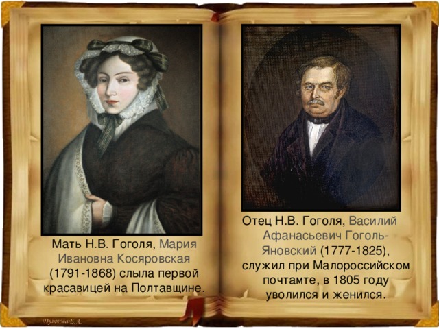 Отец Н.В. Гоголя, Василий Афанасьевич Гоголь-Яновский (1777-1825), служил при Малороссийском почтамте, в 1805 году уволился и женился.  Мать Н.В. Гоголя, Мария Ивановна Косяровская (1791-1868) слыла первой красавицей на Полтавщине. 