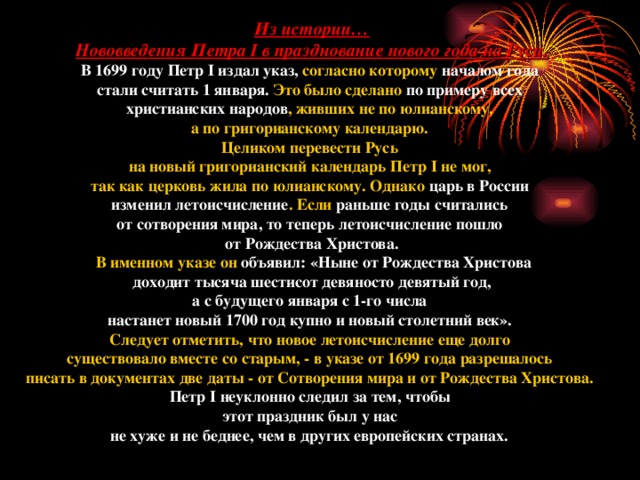 Из истории… Нововведения Петра I в празднование нового года на Руси. В 1699 году Петр I издал указ, согласно которому началом года стали считать 1 января. Это было сделано по примеру всех христианских народов , живших не по юлианскому, а по григорианскому календарю. Целиком перевести Русь на новый григорианский календарь Петр I не мог, так как церковь жила по юлианскому. Однако царь в России изменил летоисчисление . Если раньше годы считались от сотворения мира, то теперь летоисчисление пошло от Рождества Христова.  В именном указе он объявил: «Ныне от Рождества Христова  доходит тысяча шестисот девяносто девятый год, а с будущего января с 1-го числа настанет новый 1700 год купно и новый столетний век». Следует отметить, что новое летоисчисление еще долго существовало вместе со старым, - в указе от 1699 года разрешалось писать в документах две даты - от Сотворения мира и от Рождества Христова. Петр I неуклонно следил за тем, чтобы этот праздник был у нас не хуже и не беднее, чем в других европейских странах.