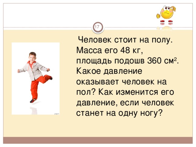        Человек стоит на полу. Масса его 48 кг, площадь подошв 360 см 2 . Какое давление оказывает человек на пол? Как изменится его давление, если человек станет на одну ногу?  