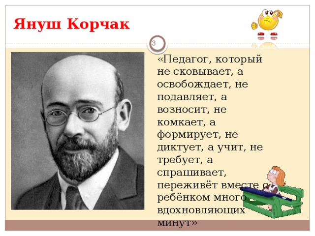 Януш Корчак    «Педагог, который не сковывает, а освобождает, не подавляет, а возносит, не комкает, а формирует, не диктует, а учит, не требует, а спрашивает, переживёт вместе с ребёнком много вдохновляющих минут»      