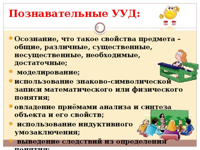 Познавательные  УУД:    Осознание, что такое свойства предмета – общие, различные, существенные, несущественные, необходимые, достаточные;  моделирование; использование знаково-символической записи математического или физического понятия; овладение приёмами анализа и синтеза объекта и его свойств;  использование индуктивного умозаключения;  выведение следствий из определения понятия;  умение приводить контрпримеры.      