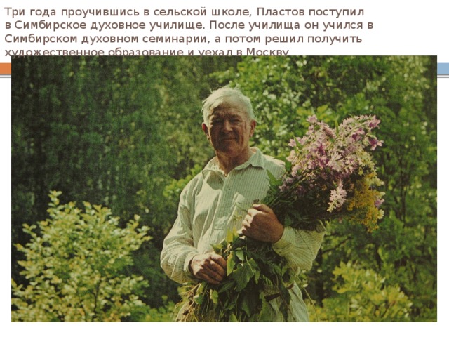 Три года проучившись в сельской школе, Пластов поступил в Симбирское духовное училище. После училища он учился в Симбирском духовном семинарии, а потом решил получить художественное образование и уехал в Москву. 