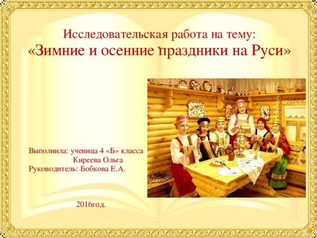  Исследовательская работа на тему:  «Зимние и осенние праздники на Руси» Выполнила: ученица 4 «Б» класса  Киреева Ольга Руководитель: Бобкова Е.А. 2016год. 