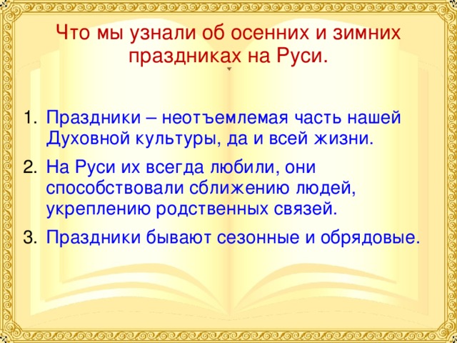 Что мы узнали об осенних и зимних праздниках на Руси. Праздники – неотъемлемая часть нашей Духовной культуры, да и всей жизни. На Руси их всегда любили, они способствовали сближению людей, укреплению родственных связей. Праздники бывают сезонные и обрядовые. 