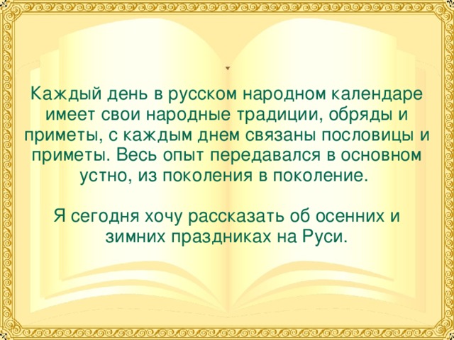 Каждый день в русском народном календаре имеет свои народные традиции, обряды и приметы, с каждым днем связаны пословицы и приметы. Весь опыт передавался в основном устно, из поколения в поколение.   Я сегодня хочу рассказать об осенних и зимних праздниках на Руси. 