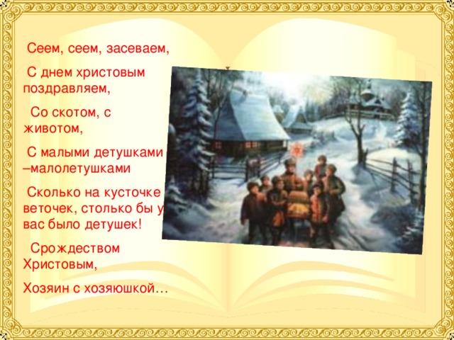  Сеем, сеем, засеваем,  С днем христовым поздравляем,  Со скотом, с животом,  С малыми детушками –малолетушками  Сколько на кусточке веточек, столько бы у вас было детушек!  Срождеством Христовым, Хозяин с хозяюшкой… 