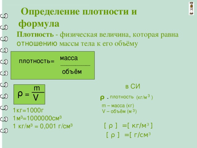  Определение плотности и формула Плотность - физическая величина, которая равна отношению массы тела к его объёму масса плотность= ______________ объём  в СИ m ρ = V ρ 3 плотность ) (кг/м - m – масса (кг) 1кг=1000г 1м³=1000000см³ 1 кг/м³ = 0,001 г/см³ 3 ) V – объём (м [ ρ ] =[ кг/м 3 ]   [ ρ ] =[ г/см 3 