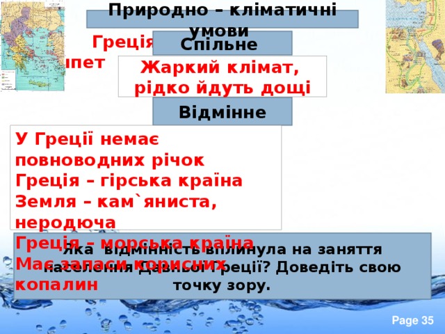   Греція  Єгипет  Природно – кліматичні умови Спільне Жаркий клімат, рідко йдуть дощі Відмінне У Греції немає повноводних річок Греція – гірська країна Земля – кам ` яниста, неродюча Греція – морська країна Має запаси корисних копалин Яка відмінність вплинула на заняття населення Давньої Греції? Доведіть свою точку зору. 