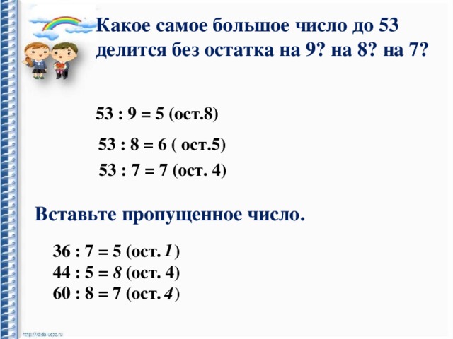 Какое самое большое число до 53 делится без остатка на 9? на 8? на 7? 53 : 9 = 5 (ост.8) 53 : 8 = 6 ( ост.5) 53 : 7 = 7 (ост. 4) Вставьте пропущенное число. 1 36 : 7 = 5 (ост. ) 44 : 5 = (ост. 4) 60 : 8 = 7 (ост. ) 8 4 