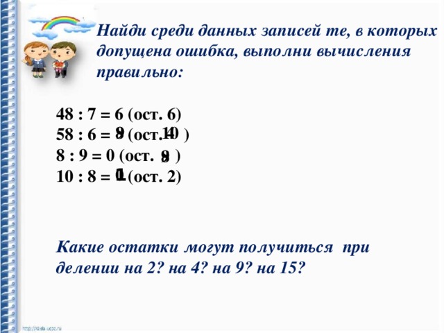 Найди среди данных записей те, в которых допущена ошибка, выполни вычисления правильно: 48 : 7 = 6 (ост. 6) 58 : 6 = (ост. ) 8 : 9 = 0 (ост. ) 10 : 8 = (ост. 2) 10 4 9  8  8  9 1 0 Какие остатки могут получиться при делении на 2? на 4? на 9? на 15? 