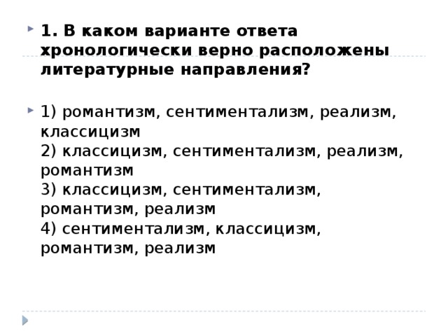 1. В каком варианте ответа хронологически верно расположены литературные направления?   1) романтизм, сентиментализм, реализм, классицизм  2) классицизм, сентиментализм, реализм, романтизм  3) классицизм, сентиментализм, романтизм, реализм  4) сентиментализм, классицизм, романтизм, реализм 