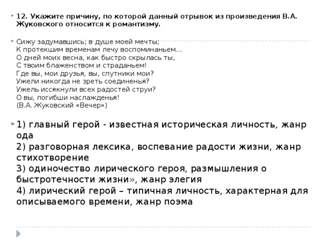 12. Укажите причину, по которой данный отрывок из произведения В.А. Жуковского относится к романтизму.   Сижу задумавшись; в душе моей мечты;  К протекшим временам лечу воспоминаньем...  О дней моих весна, как быстро скрылась ты,  С твоим блаженством и страданьем!  Где вы, мои друзья, вы, спутники мои?  Ужели никогда не зреть соединенья?  Ужель иссякнули всех радостей струи?  О вы, погибши наслажденья!  (В.А. Жуковский «Вечер»)   1) главный герой - известная историческая личность, жанр ода  2) разговорная лексика, воспевание радости жизни, жанр стихотворение  3) одиночество лирического героя, размышления о быстротечности жизни», жанр элегия  4) лирический герой – типичная личность, характерная для описываемого времени, жанр поэма   