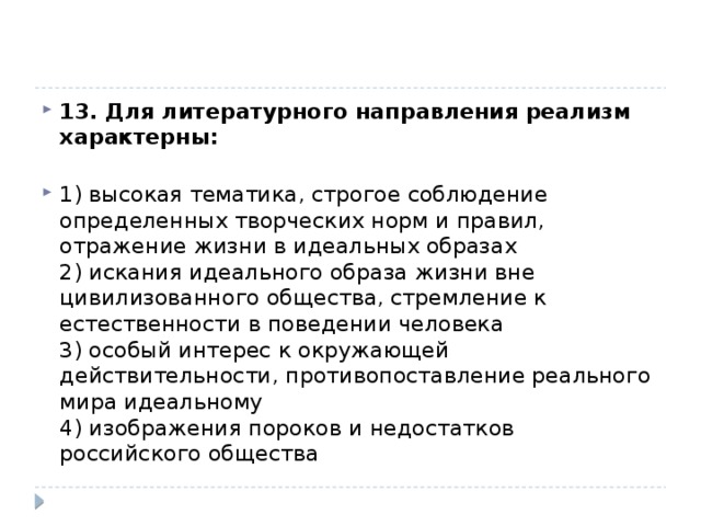 13. Для литературного направления реализм характерны:   1) высокая тематика, строгое соблюдение определенных творческих норм и правил, отражение жизни в идеальных образах  2) искания идеального образа жизни вне цивилизованного общества, стремление к естественности в поведении человека  3) особый интерес к окружающей действительности, противопоставление реального мира идеальному  4) изображения пороков и недостатков российского общества 