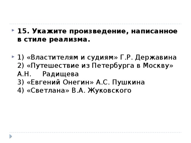 15. Укажите произведение, написанное в стиле реализма.   1) «Властителям и судиям» Г.Р. Державина  2) «Путешествие из Петербурга в Москву» А.Н. Радищева  3) «Евгений Онегин» А.С. Пушкина  4) «Светлана» В.А. Жуковского 