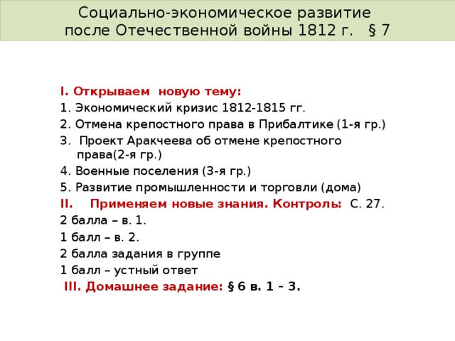 Социально-экономическое развитие после Отечественной войны 1812 г. § 7 І. Открываем новую тему: 1. Экономический кризис 1812-1815 гг. 2. Отмена крепостного права в Прибалтике (1-я гр.) 3. Проект Аракчеева об отмене крепостного права(2-я гр.) 4. Военные поселения (3-я гр.) 5. Развитие промышленности и торговли (дома) II. Применяем новые знания. Контроль:  С. 27. 2 балла – в. 1. 1 балл – в. 2. 2 балла задания в группе 1 балл – устный ответ  III. Домашнее задание: § 6 в. 1 – 3. 