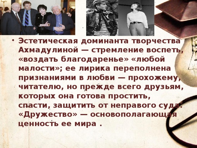 Эстетическая доминанта творчества Ахмадулиной — стремление воспеть, «воздать благодаренье» «любой малости»; ее лирика переполнена признаниями в любви — прохожему, читателю, но прежде всего друзьям, которых она готова простить, спасти, защитить от неправого суда. «Дружество» — основополагающая ценность ее мира . 