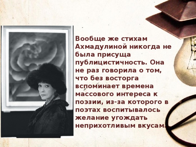 Вообще же стихам Ахмадулиной никогда не была присуща публицистичность. Она не раз говорила о том, что без восторга вспоминает времена массового интереса к поэзии, из-за которого в поэтах воспитывалось желание угождать неприхотливым вкусам. 