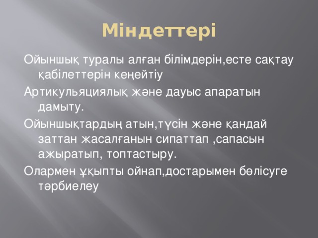 Міндеттері Ойыншық туралы алған білімдерін,есте сақтау қабілеттерін кеңейтіу Артикульяциялық және дауыс апаратын дамыту. Ойыншықтардың атын,түсін және қандай заттан жасалғанын сипаттап ,сапасын ажыратып, топтастыру. Олармен ұқыпты ойнап,достарымен бөлісуге тәрбиелеу 