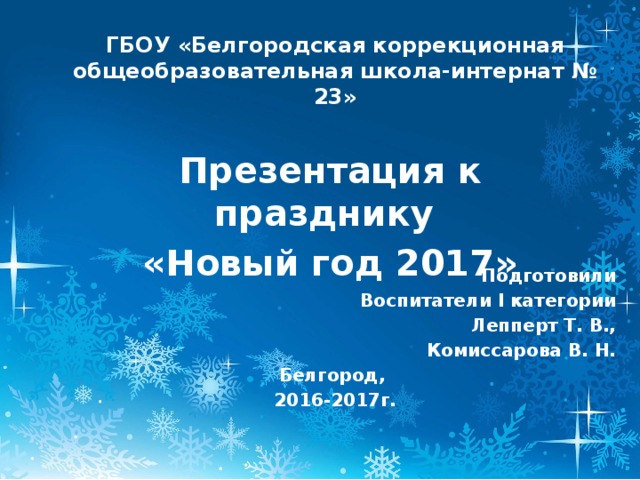 ГБОУ «Белгородская коррекционная общеобразовательная школа-интернат № 23» Презентация к празднику «Новый год 2017» Подготовили Воспитатели I категории Лепперт Т. В., Комиссарова В. Н. Белгород, 2016-2017г. 