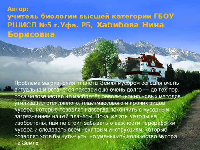 Автор: учитель биологии высшей категории ГБОУ РШИСП №5 г.Уфа, РБ, Хабибова Нина Борисовна Проблема загрязнения планеты Земля мусором сегодня очень актуальна и останется таковой ещё очень долго — до тех пор, пока человечество не изобретёт революционно новых методов утилизации стеклянного, пластмассового и прочих видов мусора, которые позволят навсегда покончить с мусорным загрязнением нашей планеты. Пока же эти методы не изобретены, нам не стоит забывать о важности переработки мусора и следовать всем нехитрым инструкциям, которые позволят хотя бы чуть-чуть, но уменьшить количество мусора на Земле 