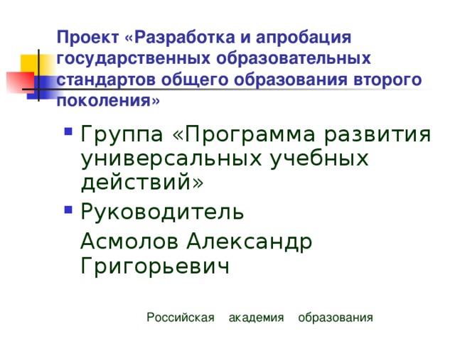  Проект «Разработка и апробация государственных образовательных стандартов общего образования второго поколения» Группа «Программа развития универсальных учебных действий» Руководитель  Асмолов Александр Григорьевич  Российская академия образования 