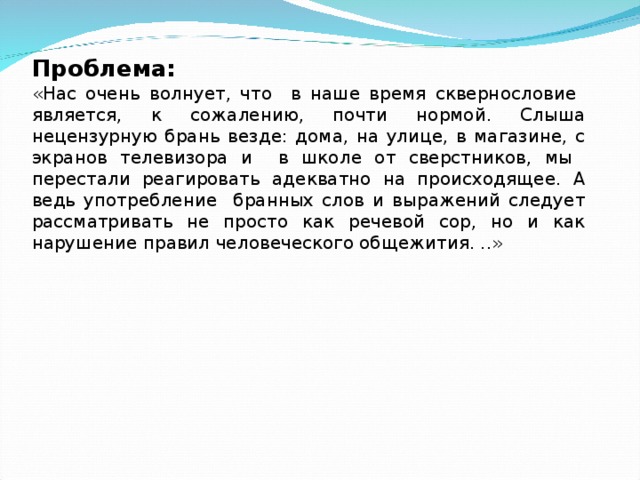 Проблема:   «Нас очень волнует, что в наше время сквернословие является, к сожалению, почти нормой. Слыша нецензурную брань везде: дома, на улице, в магазине, с экранов телевизора и в школе от сверстников, мы перестали реагировать адекватно на происходящее. А ведь употребление бранных слов и выражений следует рассматривать не просто как речевой сор, но и как нарушение правил человеческого общежития. ..» 