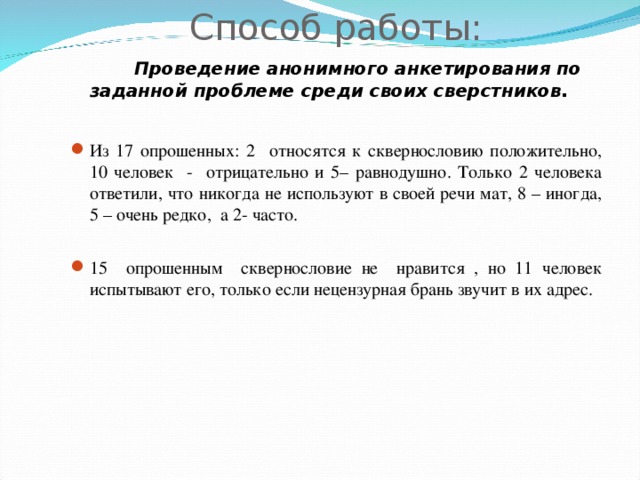 Способ работы:   Проведение анонимного анкетирования по заданной проблеме среди своих сверстников.  Из 17 опрошенных: 2 относятся к сквернословию положительно, 10 человек - отрицательно и 5– равнодушно. Только 2 человека ответили, что никогда не используют в своей речи мат, 8 – иногда, 5 – очень редко, а 2- часто. 15 опрошенным сквернословие не нравится , но 11 человек испытывают его, только если нецензурная брань звучит в их адрес. 