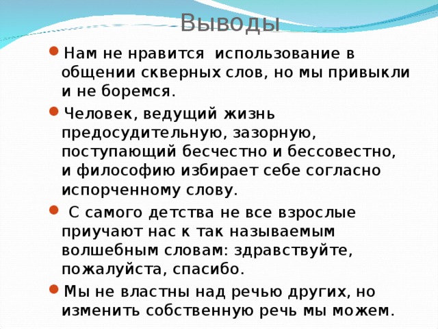 Выводы Нам не нравится использование в общении скверных слов, но мы привыкли и не боремся. Человек, ведущий жизнь предосудительную, зазорную, поступающий бесчестно и бессовестно, и философию избирает себе согласно испорченному слову.  С самого детства не все взрослые приучают нас к так называемым волшебным словам: здравствуйте, пожалуйста, спасибо. Мы не властны над речью других, но изменить собственную речь мы можем. 