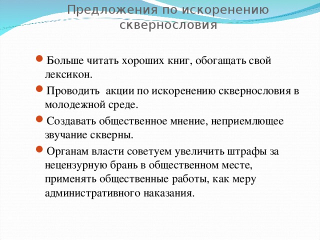 Предложения по искоренению сквернословия Больше читать хороших книг, обогащать свой лексикон. Проводить акции по искоренению сквернословия в молодежной среде. Создавать общественное мнение, неприемлющее звучание скверны. Органам власти советуем увеличить штрафы за нецензурную брань в общественном месте, применять общественные работы, как меру административного наказания. 