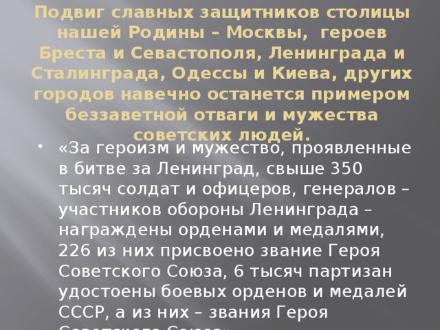 Подвиг славных защитников столицы нашей Родины – Москвы, героев Бреста и Севастополя, Ленинграда и Сталинграда, Одессы и Киева, других городов навечно останется примером беззаветной отваги и мужества советских людей.   «За героизм и мужество, проявленные в битве за Ленинград, свыше 350 тысяч солдат и офицеров, генералов – участников обороны Ленинграда – награждены орденами и медалями, 226 из них присвоено звание Героя Советского Союза, 6 тысяч партизан удостоены боевых орденов и медалей СССР, а из них – звания Героя Советского Союза» 