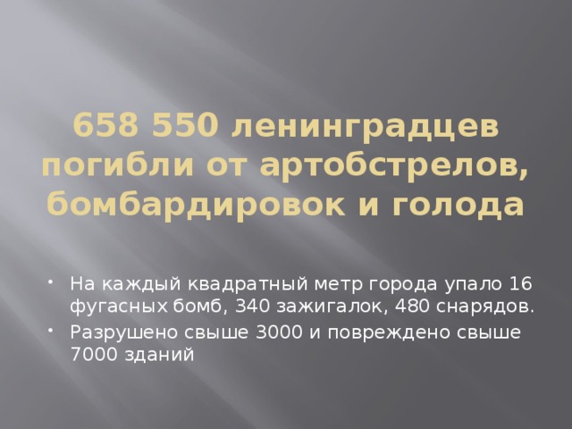 658 550 ленинградцев погибли от артобстрелов, бомбардировок и голода На каждый квадратный метр города упало 16 фугасных бомб, 340 зажигалок, 480 снарядов. Разрушено свыше 3000 и повреждено свыше 7000 зданий 