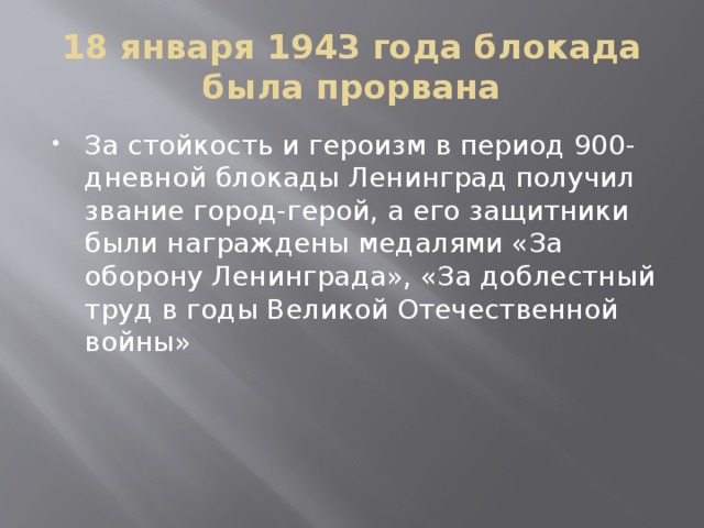 18 января 1943 года блокада была прорвана За стойкость и героизм в период 900-дневной блокады Ленинград получил звание город-герой, а его защитники были награждены медалями «За оборону Ленинграда», «За доблестный труд в годы Великой Отечественной войны» 