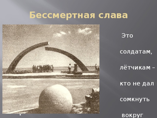 Бессмертная слава  Это памятник  солдатам, матросам,  лётчикам – всем тем,  кто не дал врагу  сомкнуть кольцо  вокруг Ладожского  озера, кто спас  Ленинград от  голодной смерти. 