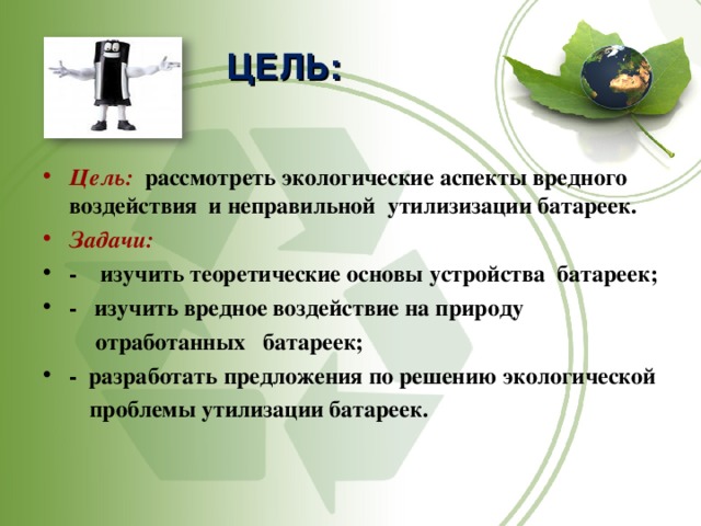 ЦЕЛЬ: Цель:  рассмотреть экологические аспекты вредного воздействия и неправильной утилизизации батареек. Задачи:  - изучить теоретические основы устройства батареек; - изучить вредное воздействие на природу  отработанных батареек; - разработать предложения по решению экологической  проблемы утилизации батареек.  