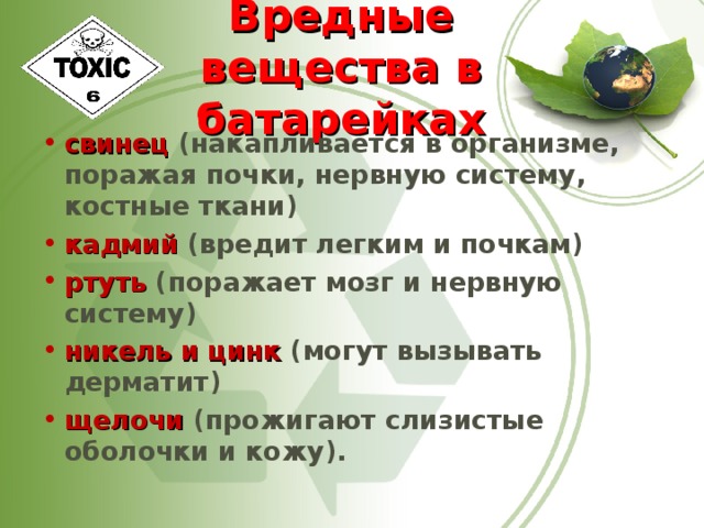 Вредные вещества в батарейках свинец (накапливается в организме, поражая почки, нервную систему, костные ткани) кадмий (вредит легким и почкам) ртуть (поражает мозг и нервную систему) никель и цинк (могут вызывать дерматит) щелочи (прожигают слизистые оболочки и кожу).  