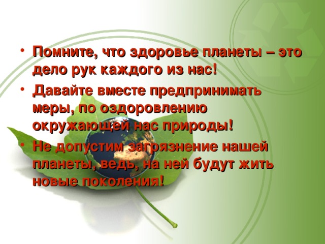 Помните, что здоровье планеты – это дело рук каждого из нас! Давайте вместе предпринимать меры, по оздоровлению окружающей нас природы! Не допустим загрязнение нашей планеты, ведь, на ней будут жить новые поколения! 