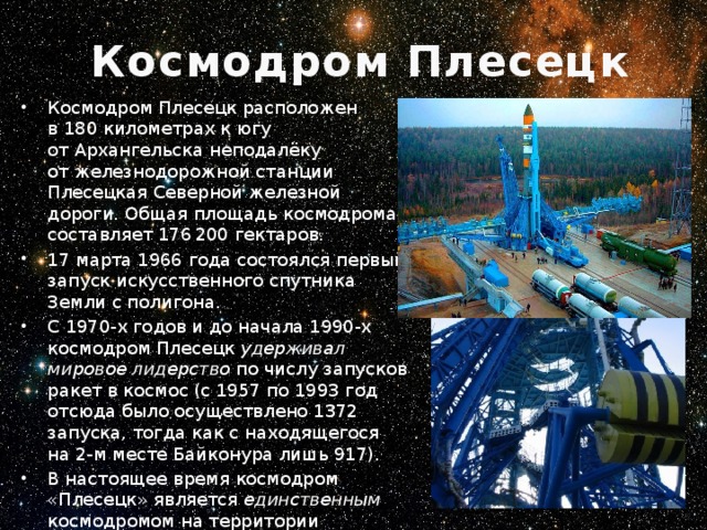 Космодром Плесецк Космодром Плесецк расположен в 180 километрах к югу от Архангельска неподалёку от железнодорожной станции Плесецкая Северной железной дороги. Общая площадь космодрома составляет 176 200 гектаров. 17 марта 1966 года состоялся первый запуск искусственного спутника Земли с полигона. С 1970-х годов и до начала 1990-х космодром Плесецк удерживал мировое лидерство по числу запусков ракет в космос (с 1957 по 1993 год отсюда было осуществлено 1372 запуска, тогда как с находящегося на 2-м месте Байконура лишь 917).  В настоящее время космодром «Плесецк» является единственным космодромом на территории Российской Федерации, обеспечивающим гарантированный выход страны в космос.   Фермы обслуживания стартовой площадки РН «Союз» 