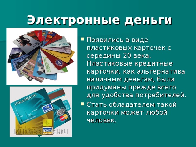 Электронные деньги Появились в виде пластиковых карточек с середины 20 века. Пластиковые кредитные карточки, как альтернатива наличным деньгам, были придуманы прежде всего для удобства потребителей. Стать обладателем такой карточки может любой человек.  