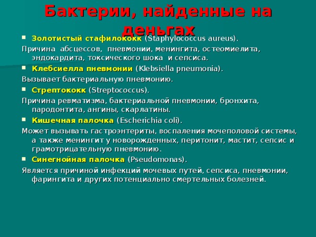 Бактерии, найденные на деньгах Золотистый стафилококк (Staphylococcus aureus). Причина абсцессов, пневмонии, менингита, остеомиелита, эндокардита, токсического шока и сепсиса. Клебсиелла пневмонии (Klebsiella pneumonia). Вызывает бактериальную пневмонию. Стрептококк (Streptococcus). Причина ревматизма, бактериальной пневмонии, бронхита, пародонтита, ангины, скарлатины. Кишечная палочка (Escherichia coli). Может вызывать гастроэнтериты, воспаления мочеполовой системы, а также менингит у новорожденных, перитонит, мастит, сепсис и грамотрицательную пневмонию. Синегнойная палочка (Pseudomonas). Является причиной инфекций мочевых путей, сепсиса, пневмонии, фарингита и других потенциально смертельных болезней. 