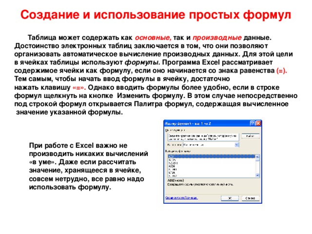 Создание и использование простых формул  Таблица может содержать как основные,  так и  производные  данные.  Достоинство электронных таблиц заклю­чается в том, что они позволяют  организовать автоматическое вычисление производных данных. Для этой цели  в ячейках таблицы используют формулы. Программа Excel рассматривает  содержимое ячейки как формулу, если оно начинается со знака равенства (=).   Тем самым, чтобы начать ввод формулы в ячейку, достаточно  нажать клавишу «=».  Однако вводить формулы более удобно, если в строке  формул щелкнуть на кнопке Изменить формулу. В этом случае непосредственно  под строкой формул открывается Палитра формул, содержащая вычисленное  значение указанной формулы. При работе с Excel важно не  производить никаких вычислений  «в уме». Даже если рассчитать  значение, хранящееся в ячейке,  совсем нетрудно, все равно надо  использовать формулу. 